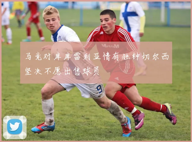 马竞对库库雷利亚情有独钟切尔西坚决不愿出售球员