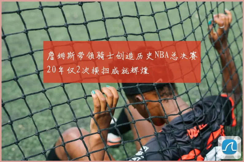 詹姆斯带领骑士创造历史NBA总决赛20年仅2次横扫成就辉煌