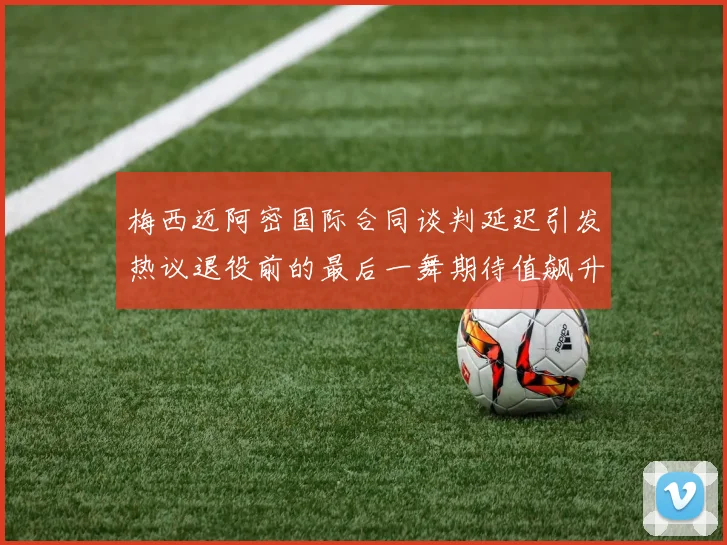梅西迈阿密国际合同谈判延迟引发热议退役前的最后一舞期待值飙升