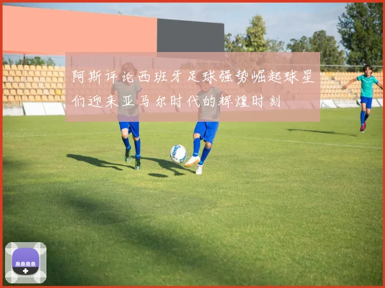 阿斯评论西班牙足球强势崛起球星们迎来亚马尔时代的辉煌时刻