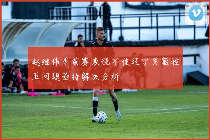 赵继伟季前赛表现不佳辽宁男篮控卫问题亟待解决分析