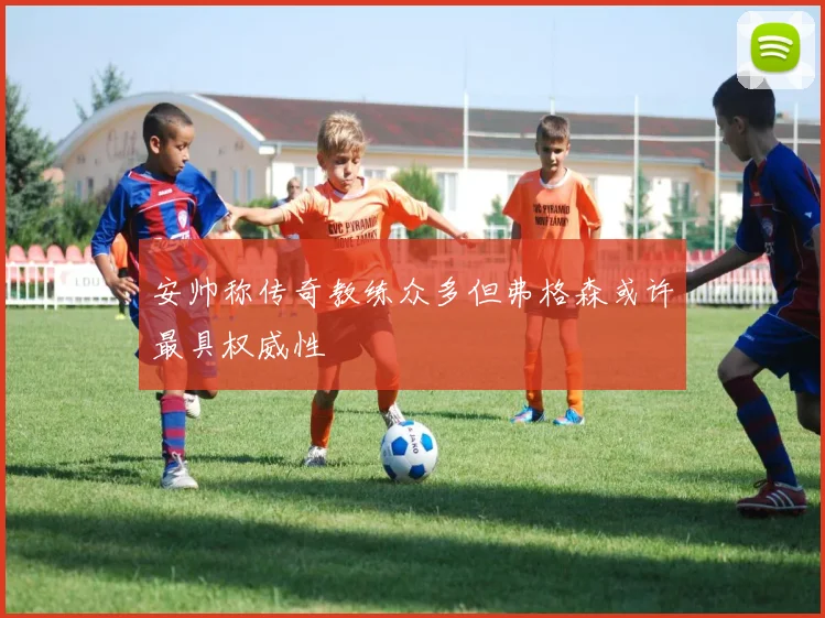 安帅称传奇教练众多但弗格森或许最具权威性