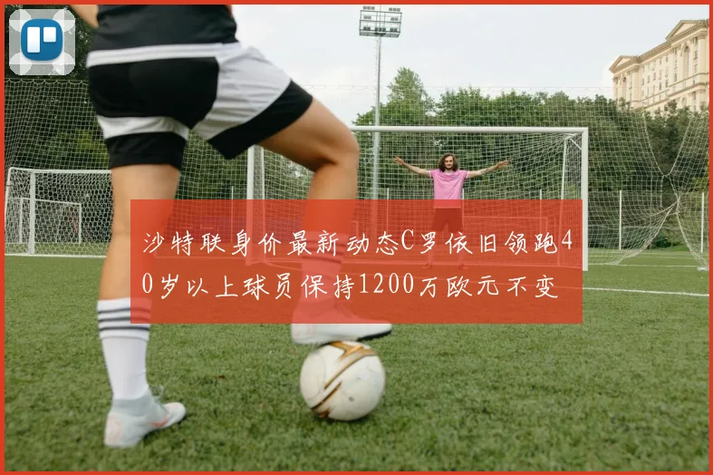 沙特联身价最新动态C罗依旧领跑40岁以上球员保持1200万欧元不变
