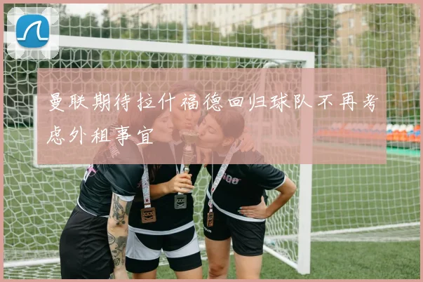 曼联期待拉什福德回归球队不再考虑外租事宜