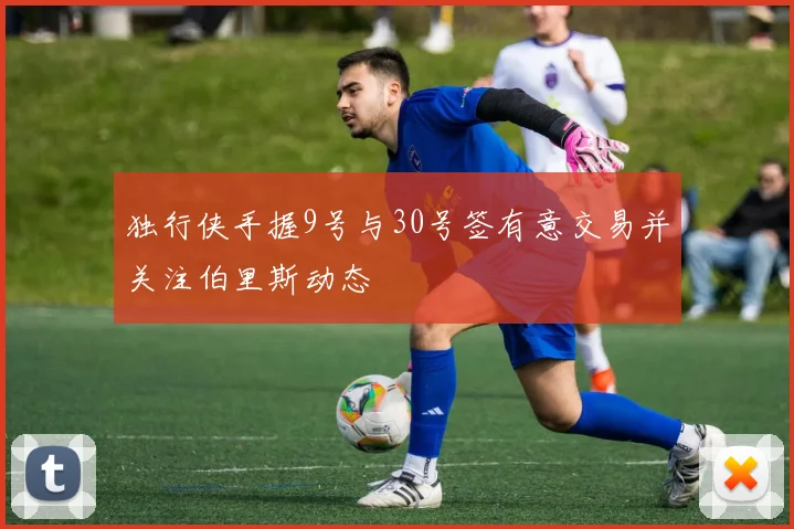 独行侠手握9号与30号签有意交易并关注伯里斯动态