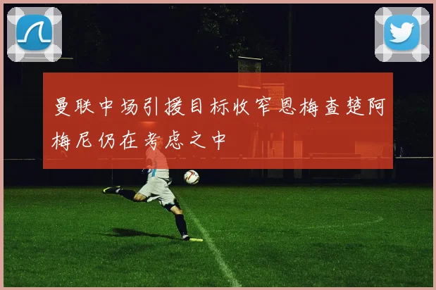 曼联中场引援目标收窄恩梅查楚阿梅尼仍在考虑之中
