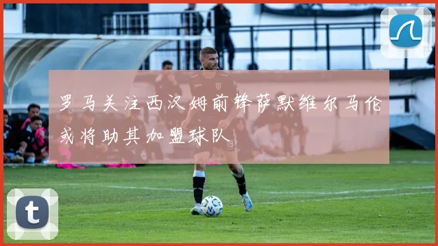 罗马关注西汉姆前锋萨默维尔马伦或将助其加盟球队