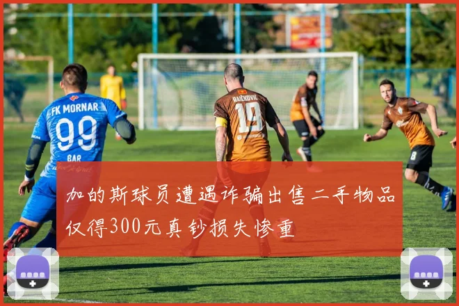 加的斯球员遭遇诈骗出售二手物品仅得300元真钞损失惨重