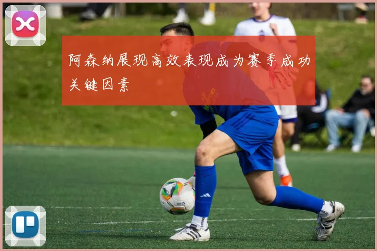 阿森纳展现高效表现成为赛季成功关键因素