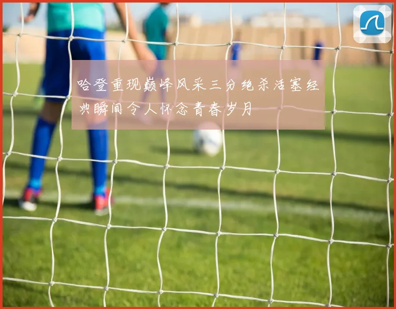 哈登重现巅峰风采三分绝杀活塞经典瞬间令人怀念青春岁月