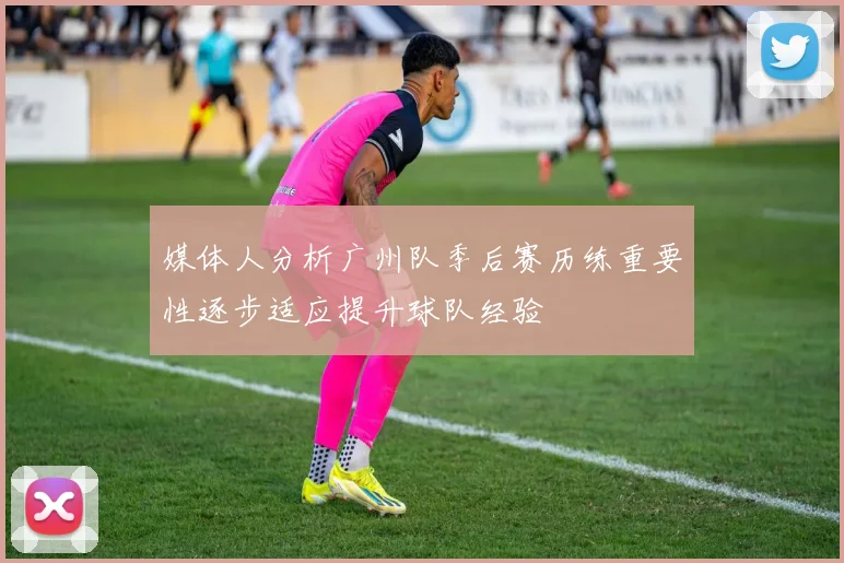 媒体人分析广州队季后赛历练重要性逐步适应提升球队经验
