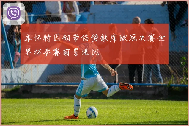 本怀特因韧带伤势缺席欧冠决赛世界杯参赛前景堪忧