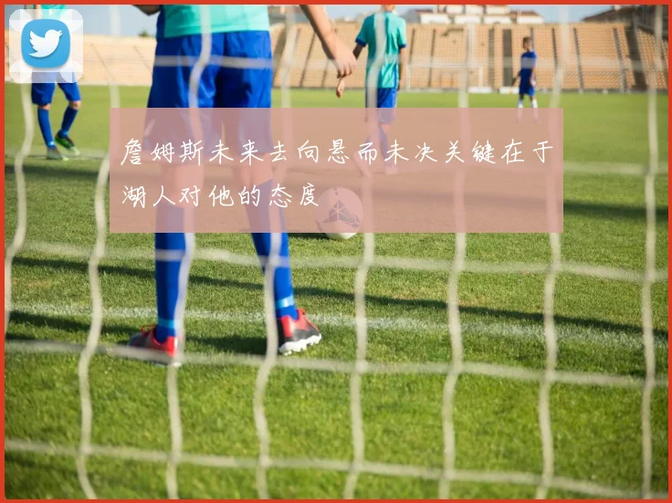 詹姆斯未来去向悬而未决关键在于湖人对他的态度
