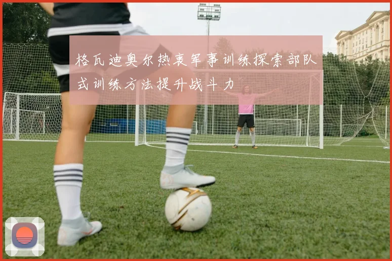 格瓦迪奥尔热衷军事训练探索部队式训练方法提升战斗力