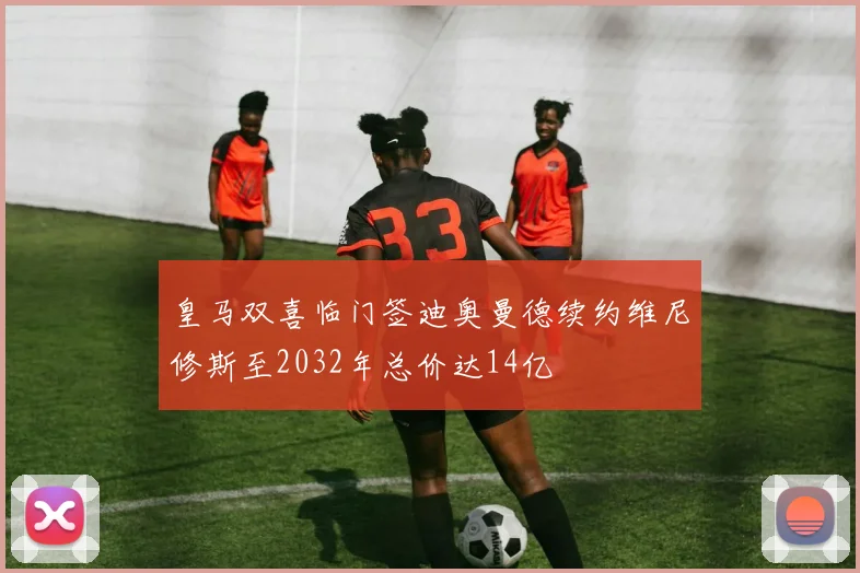 皇马双喜临门签迪奥曼德续约维尼修斯至2032年总价达14亿