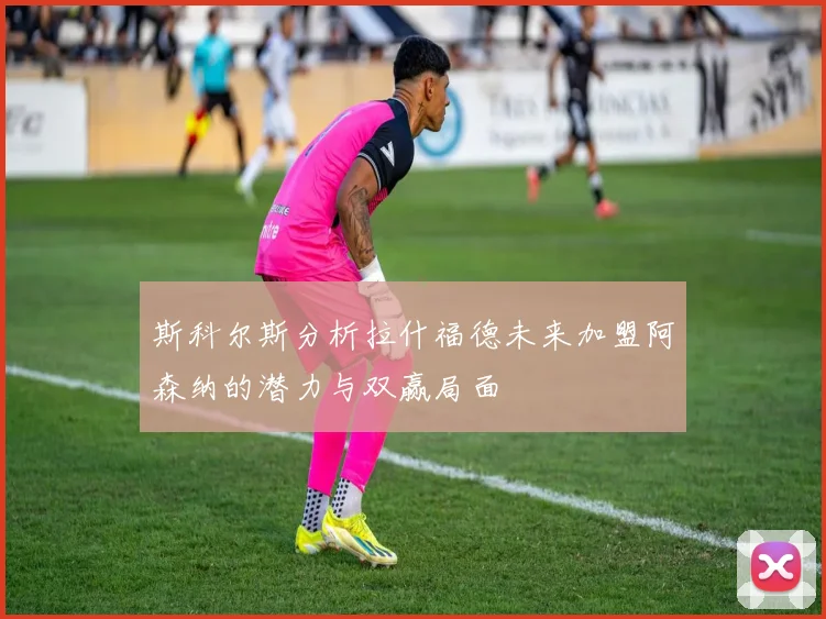 斯科尔斯分析拉什福德未来加盟阿森纳的潜力与双赢局面