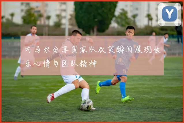 内马尔分享国家队欢笑瞬间展现快乐心情与团队精神