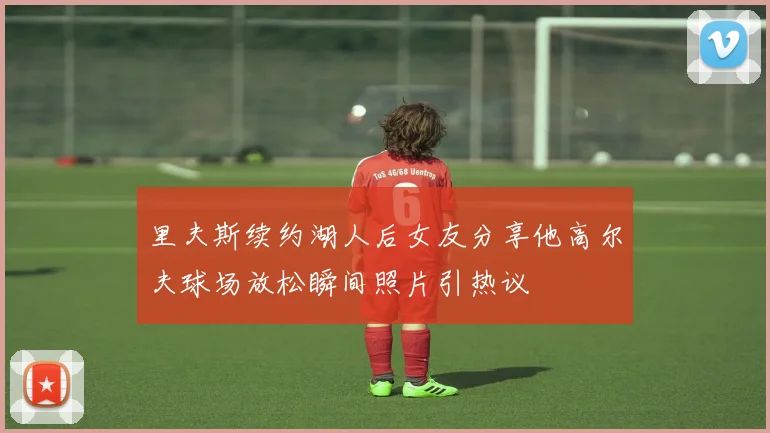 里夫斯续约湖人后女友分享他高尔夫球场放松瞬间照片引热议