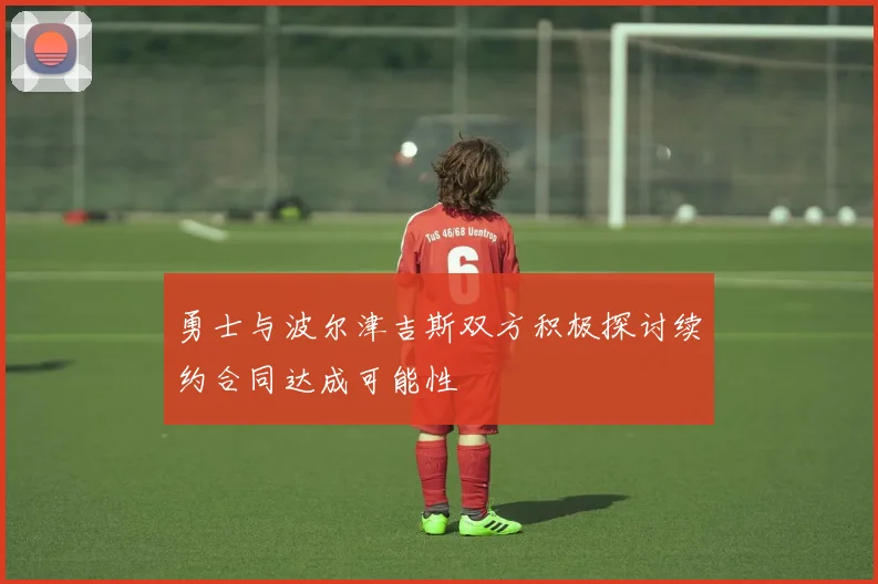 勇士与波尔津吉斯双方积极探讨续约合同达成可能性