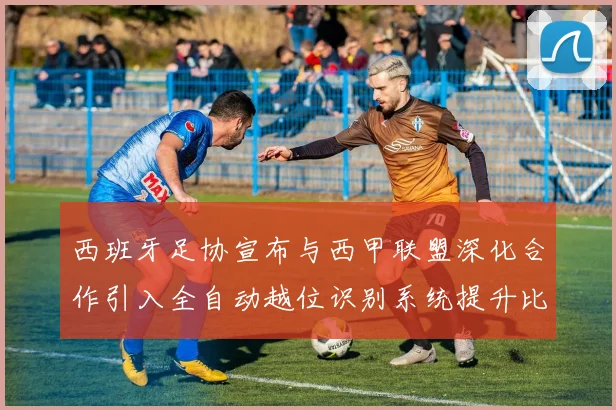 西班牙足协宣布与西甲联盟深化合作引入全自动越位识别系统提升比赛公正性