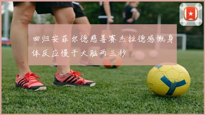 回归安菲尔德慈善赛杰拉德感慨身体反应慢于大脑两三秒