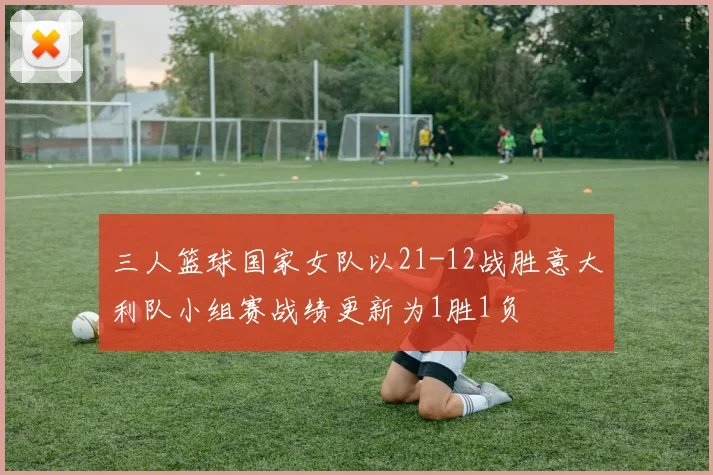 三人篮球国家女队以21-12战胜意大利队小组赛战绩更新为1胜1负