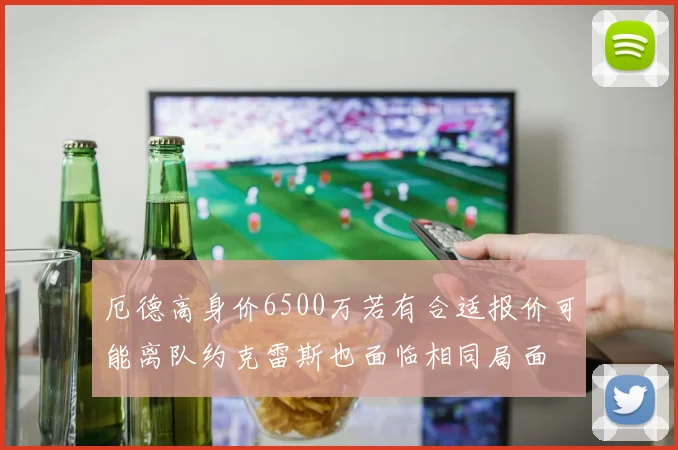 厄德高身价6500万若有合适报价可能离队约克雷斯也面临相同局面