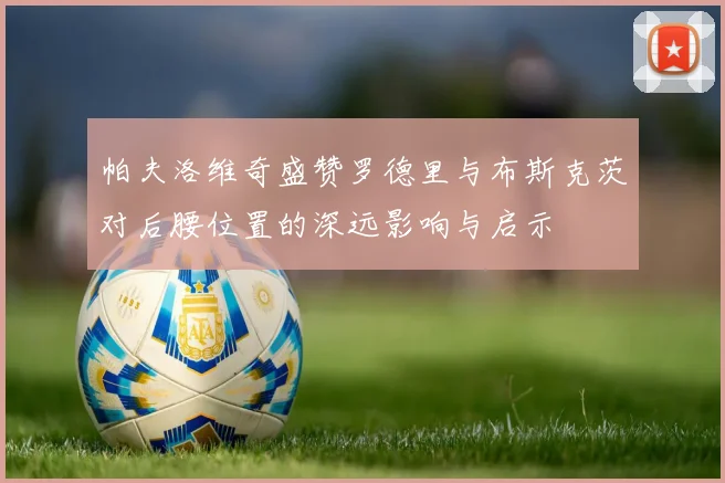 帕夫洛维奇盛赞罗德里与布斯克茨对后腰位置的深远影响与启示