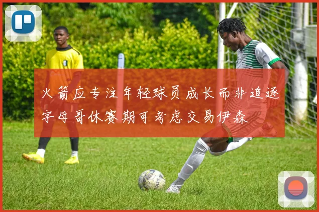 火箭应专注年轻球员成长而非追逐字母哥休赛期可考虑交易伊森