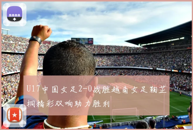 U17中国女足2-0战胜越南女足鞠芷桐精彩双响助力胜利