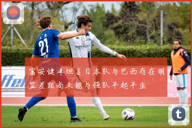 富安健洋坦言日本队与巴西存在明显差距尚未能与强队平起平坐