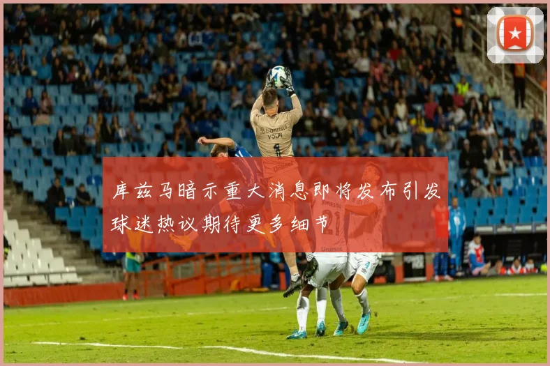 库兹马暗示重大消息即将发布引发球迷热议期待更多细节