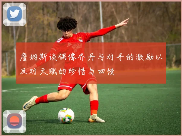 詹姆斯谈偶像乔丹与对手的激励以及对天赋的珍惜与回馈
