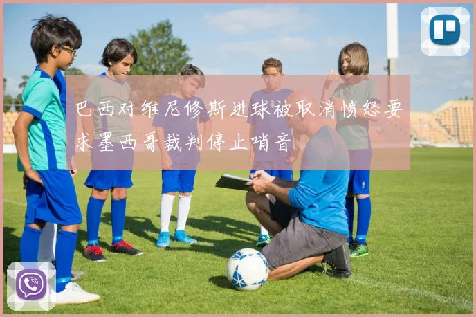 巴西对维尼修斯进球被取消愤怒要求墨西哥裁判停止哨音