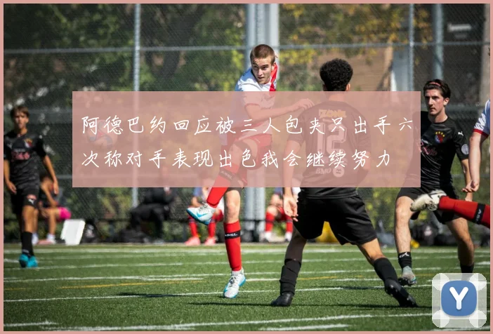阿德巴约回应被三人包夹只出手六次称对手表现出色我会继续努力