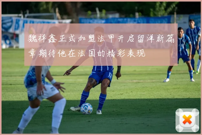 魏祥鑫正式加盟法甲开启留洋新篇章期待他在法国的精彩表现